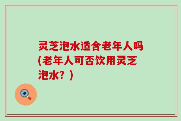 灵芝泡水适合老年人吗(老年人可否饮用灵芝泡水？)