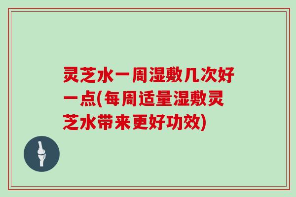 灵芝水一周湿敷几次好一点(每周适量湿敷灵芝水带来更好功效)