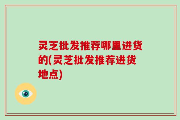 灵芝批发推荐哪里进货的(灵芝批发推荐进货地点)