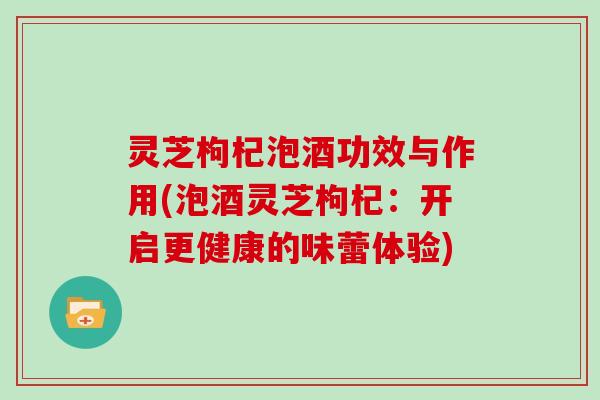 灵芝枸杞泡酒功效与作用(泡酒灵芝枸杞：开启更健康的味蕾体验)