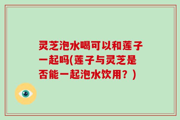 灵芝泡水喝可以和莲子一起吗(莲子与灵芝是否能一起泡水饮用？)