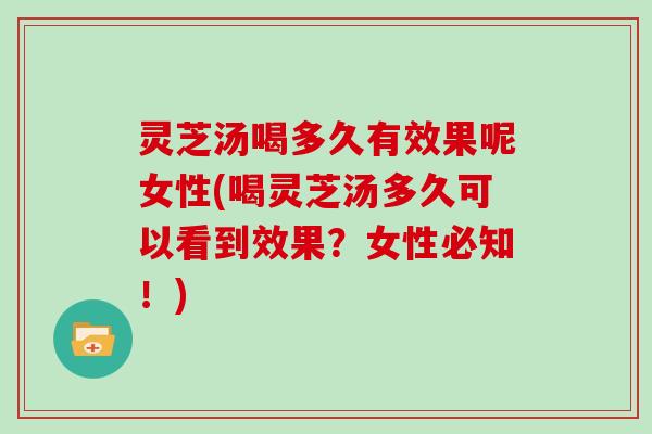 灵芝汤喝多久有效果呢女性(喝灵芝汤多久可以看到效果？女性必知！)