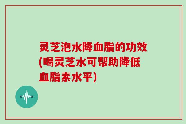 灵芝泡水降的功效(喝灵芝水可帮助降低素水平)