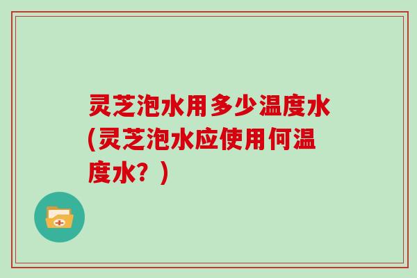 灵芝泡水用多少温度水(灵芝泡水应使用何温度水？)