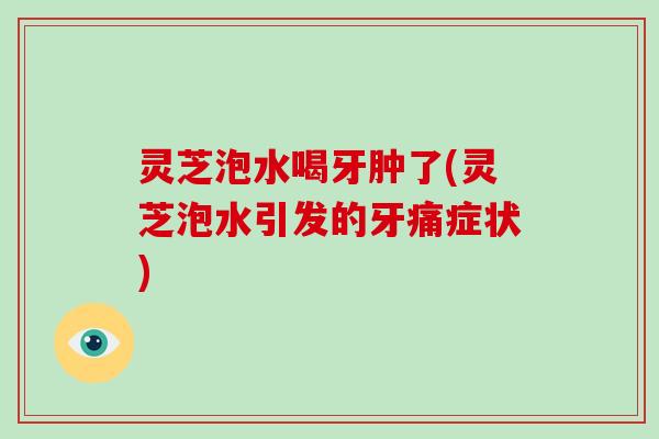 灵芝泡水喝牙肿了(灵芝泡水引发的牙痛症状)