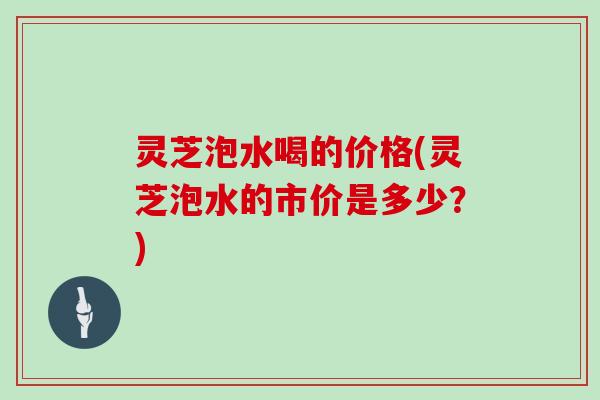 灵芝泡水喝的价格(灵芝泡水的市价是多少？)