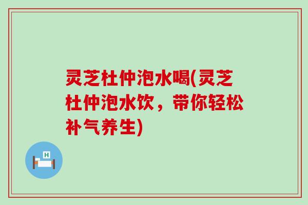 灵芝杜仲泡水喝(灵芝杜仲泡水饮，带你轻松养生)