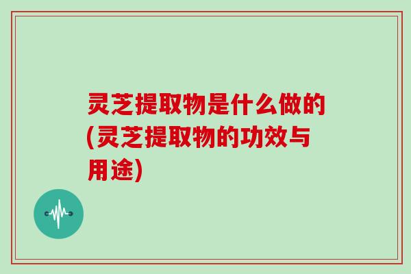 灵芝提取物是什么做的(灵芝提取物的功效与用途)