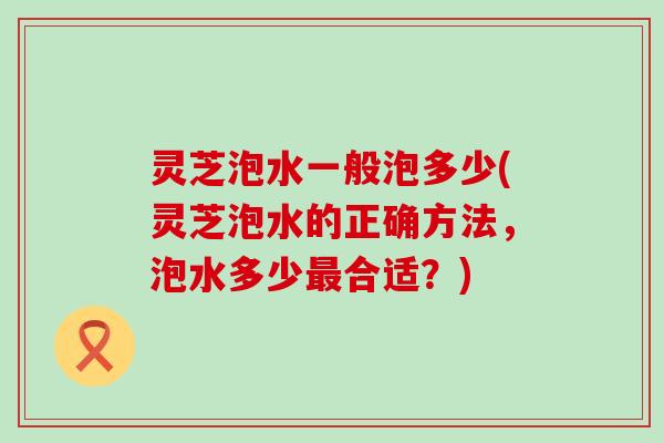 灵芝泡水一般泡多少(灵芝泡水的正确方法，泡水多少合适？)