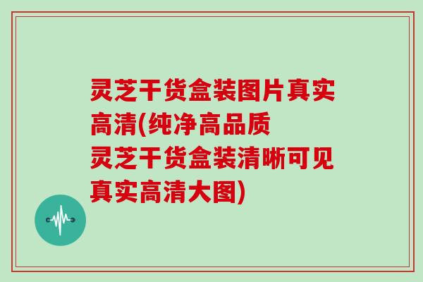 灵芝干货盒装图片真实高清(纯净高品质  灵芝干货盒装清晰可见真实高清大图)