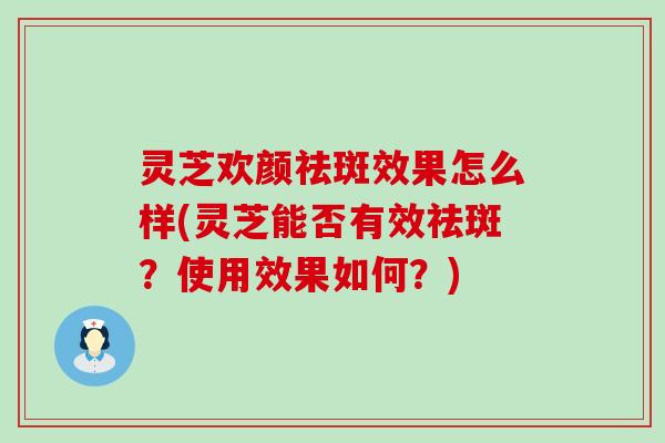 灵芝欢颜祛斑效果怎么样(灵芝能否有效祛斑？使用效果如何？)