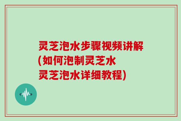 灵芝泡水步骤视频讲解(如何泡制灵芝水  灵芝泡水详细教程)