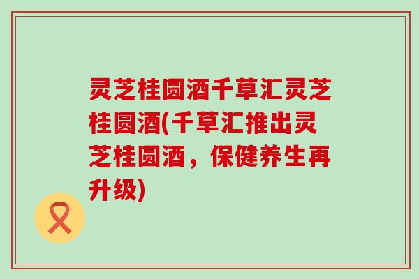 灵芝桂圆酒千草汇灵芝桂圆酒(千草汇推出灵芝桂圆酒，保健养生再升级)