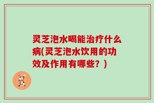 灵芝泡水喝能什么(灵芝泡水饮用的功效及作用有哪些？)