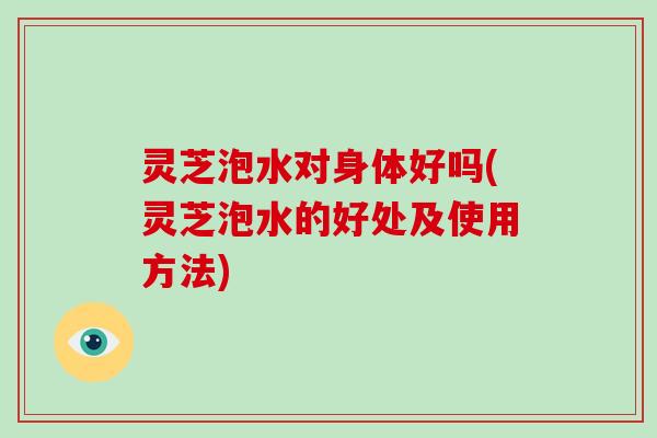 灵芝泡水对身体好吗(灵芝泡水的好处及使用方法)