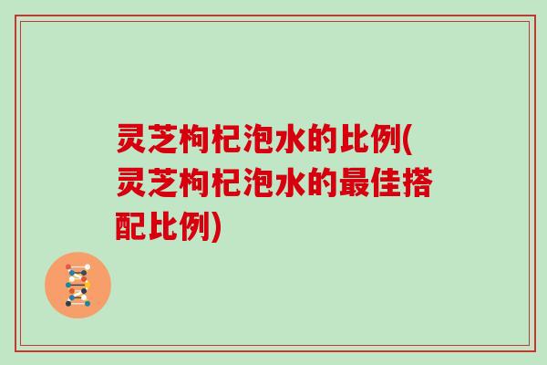 灵芝枸杞泡水的比例(灵芝枸杞泡水的佳搭配比例)