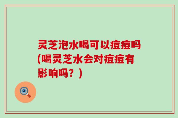 灵芝泡水喝可以痘痘吗(喝灵芝水会对痘痘有影响吗？)