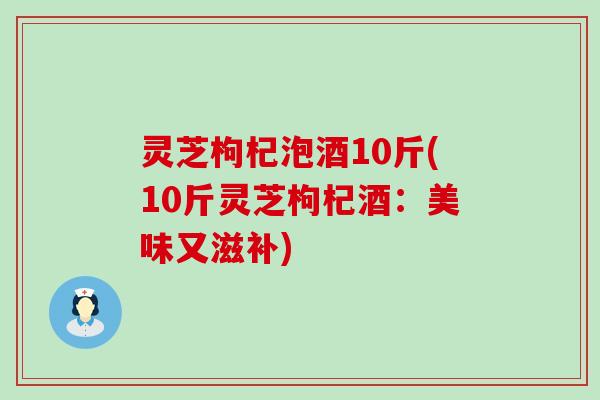 灵芝枸杞泡酒10斤(10斤灵芝枸杞酒：美味又滋补)