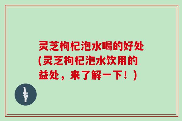 灵芝枸杞泡水喝的好处(灵芝枸杞泡水饮用的益处，来了解一下！)