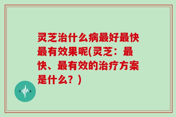 灵芝什么好快有效果呢(灵芝：快、有效的方案是什么？)