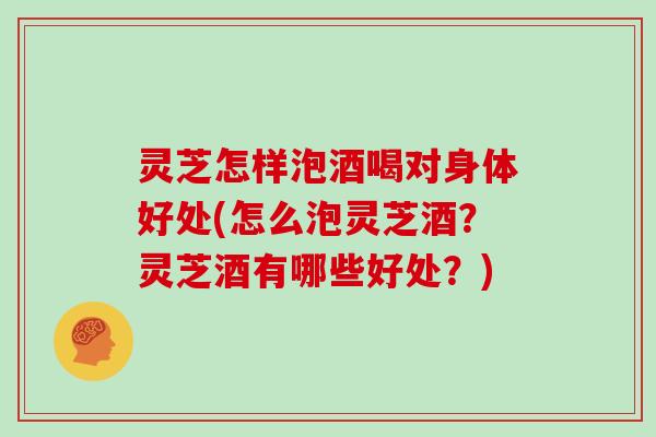 灵芝怎样泡酒喝对身体好处(怎么泡灵芝酒？灵芝酒有哪些好处？)