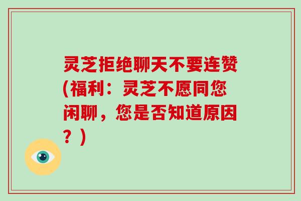 灵芝拒绝聊天不要连赞(福利：灵芝不愿同您闲聊，您是否知道原因？)