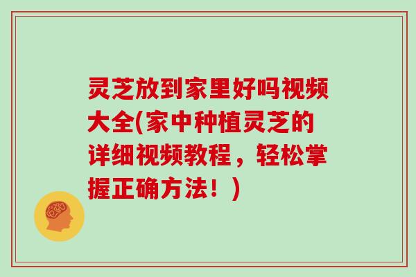 灵芝放到家里好吗视频大全(家中种植灵芝的详细视频教程，轻松掌握正确方法！)