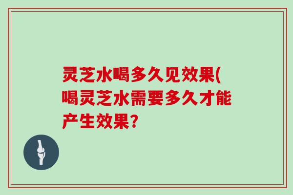 灵芝水喝多久见效果(喝灵芝水需要多久才能产生效果？