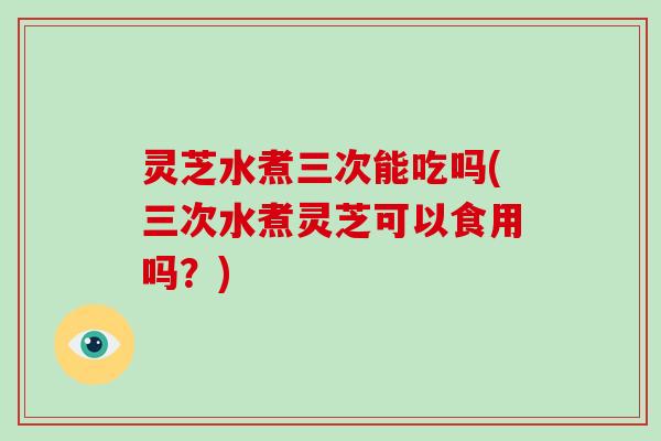 灵芝水煮三次能吃吗(三次水煮灵芝可以食用吗？)