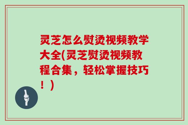 灵芝怎么熨烫视频教学大全(灵芝熨烫视频教程合集，轻松掌握技巧！)