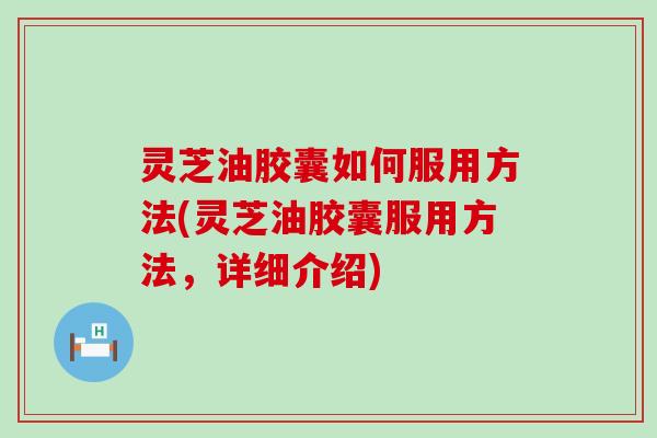 灵芝油胶囊如何服用方法(灵芝油胶囊服用方法，详细介绍)