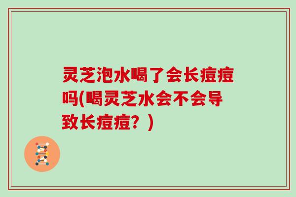 灵芝泡水喝了会长痘痘吗(喝灵芝水会不会导致长痘痘？)