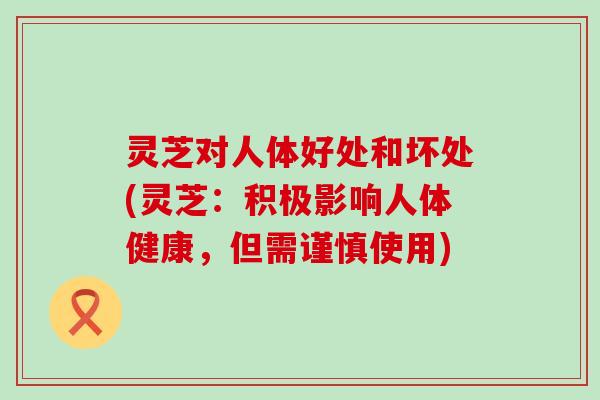 灵芝对人体好处和坏处(灵芝：积极影响人体健康，但需谨慎使用)