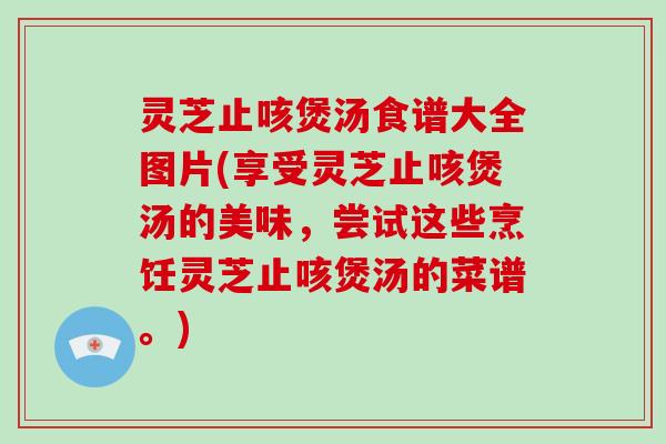 灵芝止咳煲汤食谱大全图片(享受灵芝止咳煲汤的美味，尝试这些烹饪灵芝止咳煲汤的菜谱。)