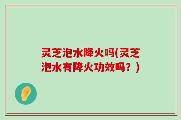 灵芝泡水降火吗(灵芝泡水有降火功效吗？)