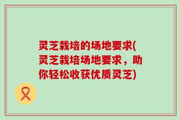 灵芝栽培的场地要求(灵芝栽培场地要求，助你轻松收获优质灵芝)