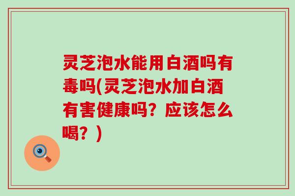 灵芝泡水能用白酒吗有毒吗(灵芝泡水加白酒有害健康吗？应该怎么喝？)