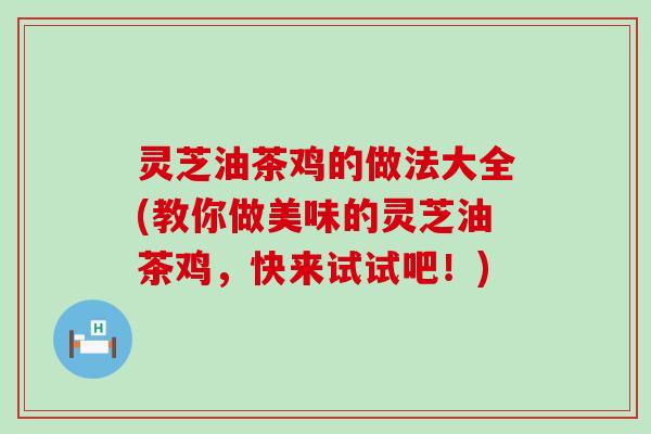 灵芝油茶鸡的做法大全(教你做美味的灵芝油茶鸡，快来试试吧！)