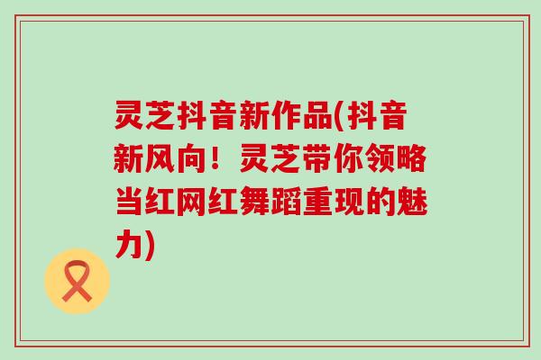 灵芝抖音新作品(抖音新风向！灵芝带你领略当红网红舞蹈重现的魅力)