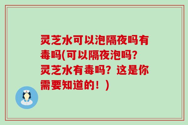 灵芝水可以泡隔夜吗有毒吗(可以隔夜泡吗？灵芝水有毒吗？这是你需要知道的！)