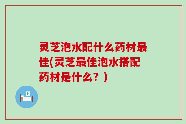 灵芝泡水配什么药材佳(灵芝佳泡水搭配药材是什么？)