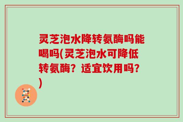 灵芝泡水降转氨酶吗能喝吗(灵芝泡水可降低转氨酶？适宜饮用吗？)