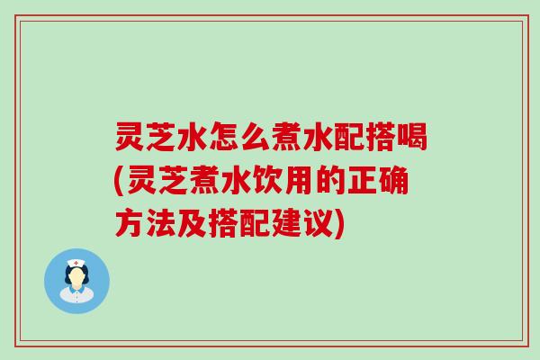 灵芝水怎么煮水配搭喝(灵芝煮水饮用的正确方法及搭配建议)