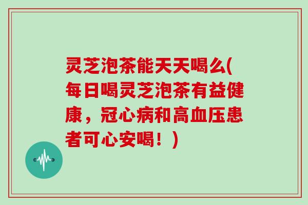 灵芝泡茶能天天喝么(每日喝灵芝泡茶有益健康，和高患者可心安喝！)