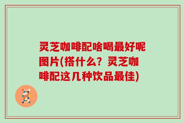 灵芝咖啡配啥喝好呢图片(搭什么？灵芝咖啡配这几种饮品佳)