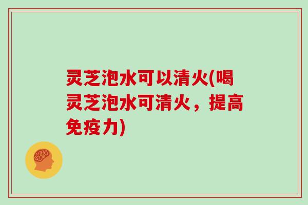 灵芝泡水可以清火(喝灵芝泡水可清火，提高免疫力)