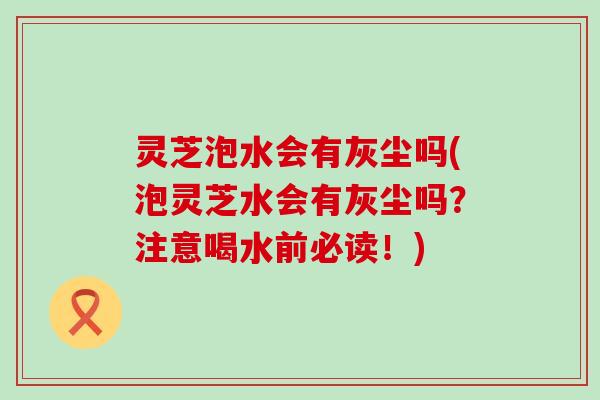 灵芝泡水会有灰尘吗(泡灵芝水会有灰尘吗？注意喝水前必读！)