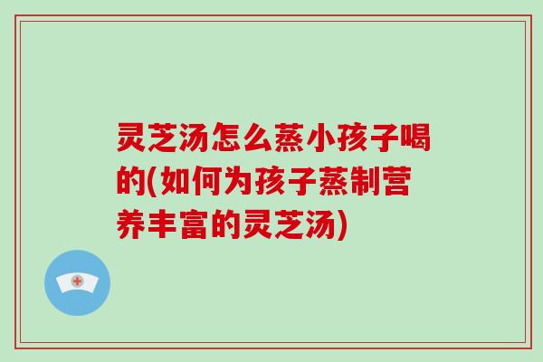 灵芝汤怎么蒸小孩子喝的(如何为孩子蒸制营养丰富的灵芝汤)