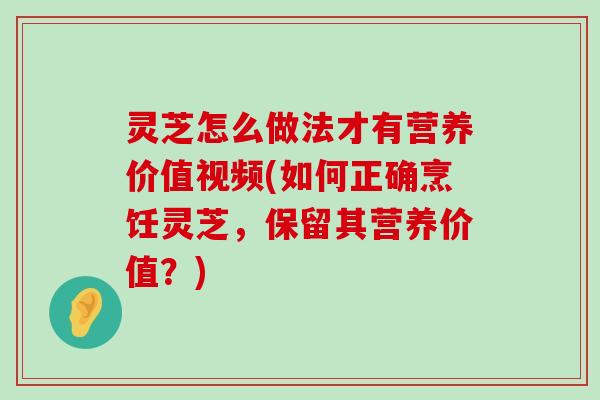 灵芝怎么做法才有营养价值视频(如何正确烹饪灵芝，保留其营养价值？)