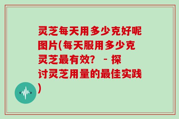 灵芝每天用多少克好呢图片(每天服用多少克灵芝有效？ - 探讨灵芝用量的佳实践)